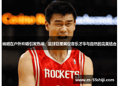 姚明在户外欢唱引发热潮，篮球巨星展现音乐才华与自然的完美结合
